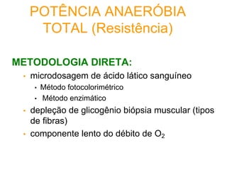 POTÊNCIA ANAERÓBIA
TOTAL (Resistência)
METODOLOGIA DIRETA:
• microdosagem de ácido lático sanguíneo
• Método fotocolorimétrico
• Método enzimático
• depleção de glicogênio biópsia muscular (tipos
de fibras)
• componente lento do débito de O2
 