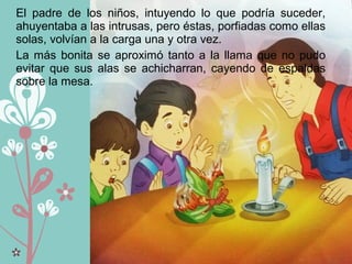 El padre de los niños, intuyendo lo que podría suceder,
ahuyentaba a las intrusas, pero éstas, porfiadas como ellas
solas, volvían a la carga una y otra vez.
La más bonita se aproximó tanto a la llama que no pudo
evitar que sus alas se achicharran, cayendo de espaldas
sobre la mesa.
 