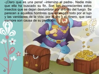 -¡Claro que es una pena! –intervino el padre-. Nadie más
que ella ha buscado su fin. Son tan inconscientes estos
insectos que se dejan deslumbrar por el brillo del fuego. Se
parecen a aquellos hombres que arriesgan todo por el lujo
y las vanidades de la vida, por el oro y el dinero, que casi
siempre son causa de su perdición.
 