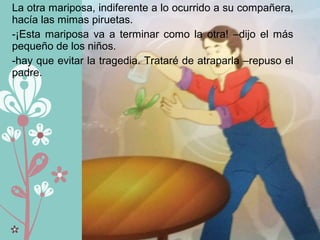 La otra mariposa, indiferente a lo ocurrido a su compañera,
hacía las mimas piruetas.
-¡Esta mariposa va a terminar como la otra! –dijo el más
pequeño de los niños.
-hay que evitar la tragedia. Trataré de atraparla –repuso el
padre.
 
