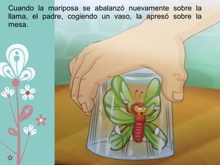 Cuando la mariposa se abalanzó nuevamente sobre la
llama, el padre, cogiendo un vaso, la apresó sobre la
mesa.
 