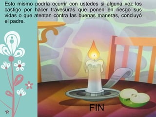 Esto mismo podría ocurrir con ustedes si alguna vez los
castigo por hacer travesuras que ponen en riesgo sus
vidas o que atentan contra las buenas maneras, concluyó
el padre.
FIN
 