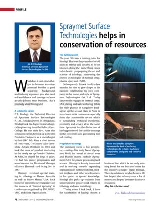 72 | NOVEMBER 2015 | ENGINEERING REVIEW www.engrreview.com
PROFILE
Spraymet Surface
Technologies helps in
conservation of resources
W
hat does it take a metallur-
gist to become an entre-
preneur? Besides a good
academic background
and industry exposure, you also need
self-confidence and courage to leave
a cushy job and enter business. That’s
precisely what Bindagi did.
A scholastic career	
P.T. Bindagi, the Technical Director
of Spraymet Surface Technologies
P. Ltd., headquartered in Bengaluru.
Bindagi took his degree in metallurgi-
cal engineering from the Bellary Govt.
College. He was state first. After this
scholastic career, he took up a job with
Precision Fasteners as a metallurgist
in their R&D lab. After a short tenure
of two years, He joined Ador (erst-
while Advani-Oerlikon) in 1984 and
took the onus of product marketing
in the newly set up Powder Division.
At Ador, he stayed for long 10 years.
He had his career progression and
soon became the Divisional Manager
of Metco Thermal Hard facing Div. In
1987.
Bindagi received special train-
ing in tribology at Metco, Australia
as well as Sulzer Metco, USA. Back
home he presented several papers on
the nuances of ‘thermal spraying’ in
conferences organised by IIW, BARC,
VSSC and other organisations.
The turning point
The year 1994 was a turning point for
Bindagi. That was the year when he bid
adieu to service and decided to be on
his own, doing the same thing closer
to his heart : propagating the art and
science of tribology, harnessing the
proven technologies of thermal spray,
plasma spray and HVOF.
Subsequently, It took hardly a few
months for him to give shape to his
passion: establishing his own com-
pany in the name and style of Spray-
met Technologies Pvt. Ltd. Today
Spraymet is engaged in thermal spray,
ENP plating and weld surfacing. While
the main plant is in Bangalore, Bind-
agi set up the second plant in Pune to
stay closer to its customers especially
from the automobile sector which
is demanding technical excellence,
proximity and service all at the same
time. Spraymet has the distinction of
having pioneered the carbide coatings
in the steel mills and galvanizing line
roll coating.
Proprietary coatings	
The company owns a few proprie-
tary coatings like moly blend (Spray-
met MoB) for metal to metal wear
and Ductile matrix carbide (Spray-
met DMC) for plastic processing feed
screws. Bindagi is keenly interested
and is working towards expanding
applications in turbine industry, med-
ical implants and other new frontiers.
In his quest, to spread knowledge,
Bindagi also picks up students from
universities for project work related to
tribology and wear metallurgy.
“Today when I look back, I have
the satisfaction of having chosen a
business line which is not only win-
ning bread for me but also butter for
the industry at large,” states Bindagi.
There is substance in what he says. He
has helped the industry save a lot of
money and helped conserve its scarce
resources.
May his tribe increase!
P.K. Balasubbramaniian
Waste into wealth: Spraymet
harnesses the best of surfacing
technologies to reclaim machinery
components and parts and conserve
resources
Mr. P.T. Bindagi,
Technical Director, Spraymet
Surface Technologies Pvt Ltd
 