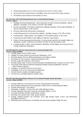  Setting up/spreading stores,as well as ensuring service levels to various outlets.
 Increase the active customer base by controlling Active non users & Zero Usage customers.
 Development and retention of team members in stores
Aug ’2011-Mar ‘2015 with Jetking Infotrain Ltd. as a Retail Branch Manager
Location: Siliguri
 Handling the branch administration, sales & operations in order to ensure the optimum capacity
utilization and quality service delivery to provide client delight.
 Overall responsibility for business requirements, budgeting, planning, forecast upto profitability of
branch and organization of all resources.
 Revenue enhancement and inventory management
 Vendor Management for Advertisements, publicity, hoardings, banners, ATL, BTL activities.
 Communication, implementation and compliance of all corporate policies in the Centre.
 Preparation of reports (MIS) on sales, billing & collection, target analysis.
 Liaison with top management and assisting in creating annual, quarterly and monthly budget and
monitoring cash flow, collection and constant correction of same based upon results.
 Creating a positive culture, work environment, identifying and developing areas for growth from
existing assignments and projects.
Sep’2009-July2011 with Tata Teleservices Ltd. as Assistant Manager-CSD
Location: Siliguri (ROWB)
 Ensuring quality service at FOFo stores.
 mapping zero usage channel wise and ensure minimization of ZU
 Resolving disputes between different departments and conflict resolution.
 Recruitment of best resources, training and delegation of job
 Ensuring quality bill collections with retention
 Ensuring regular audits at stores & retail touch points and implementation of projects to ensure CSAT.
 Team target achievement & financial management through strategy and planning to increase,
achieve business objectives
 Compliance of all Retail Processes across stores.
 Establishing retail service framework and deployment.
 Extend Customer retention and delight programs.
 Team Reviews and R&R programs, attrition control.
Feb’2007-Sep’2009 with Reliance Telecom Ltd. as Assistant Manager-Retail Operations
Location: Siliguri (ROWB)
 Ensuring adherence to store processes in terms of documentation and systems
 Drived smooth marketing and service operations- (FOFO stores) in North Bengal & Sikkim.
 Ensuring infrastructure / store upkeep.
 Maintaining availability of stock at the store while adhering to norms
 Ensuring appropriate placement of pop-ups and product displays at store
 Executing marketing, branding and promotion activities.
 Resolving store-specific issues within specific timelines.
 Keeping employee-retention and motivation levels high through regular reviews and performance
streamlining and CSAT.
 Identifying gaps in performance of immediate team and ensure training to bridge the same
 