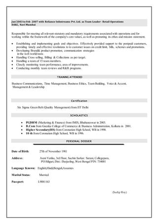 Jun’2003 to Feb 2007 with Reliance Infostreams Pvt. Ltd. as Team Leader- Retail Operations
DAKC, Navi Mumbai
Responsible for meeting all relevant statutory and mandatory requirements associated with operations and for
working within the framework of the company's core values, as well as promoting its ethos and mission statement.
 Establishing and implementing goals and objectives. Effectively provided support to the postpaid customers,
providing timely and effective resolutions to to customer issues on credit limit, bills, schemes and promotions.
 Developing Brand& product promotion, communication strategies
in the web world/store.
 Handling Cross selling, Billing & Collections as per target.
 Handling a team of 15 team members.
 Closely monitoring team performance, area of improvements.
 Conducting monthly team reviews and R&R programs.
TRAINING ATTENDED
Business Communications, Time Management, Business Ethics, Team Building, Voice & Accent,
Management & Leadership
Certification
Six Sigma Green Belt (Quality Management) from IIT Delhi
SCHOLASTICS
 PGDBM (Marketing & Finance) from IMIS, Bhubaneswar in 2003.
 B.Com from Goenka College of Commerce & Business Administration, Kolkata in 2001.
 Higher Secondary(HS) from Coronation High School, WB in 1998.
 10 th from Coronation High School, WB in 1996.
PERSONAL DOSSIER
Date of Birth: 27th of November 1981
Address: Asmi Vatika, 3rd Floor, Sachin Sarkar. Sarani, Collegepara,
PO:Siliguri, Dist.: Darjeeling ,West Bengal PIN: 734001
Language Known: English,Hindi,Bengali,Assames
Marital Status: Married
Passport: L9081163
(Sudip Roy)
 
