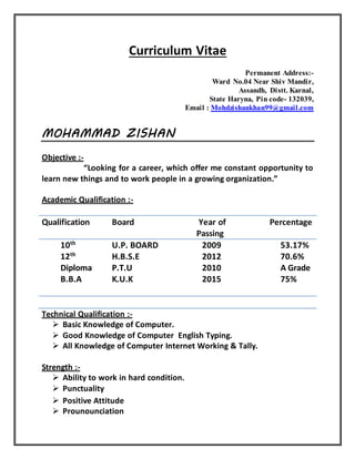 Curriculum Vitae
Permanent Address:-
Ward No.04 Near Shiv Mandir,
Assandh, Distt. Karnal,
State Haryna, Pin code- 132039,
Email : Mohdzishankhan99@gmail.com
MOHAMMAD ZISHAN
Objective :-
“Looking for a career, which offer me constant opportunity to
learn new things and to work people in a growing organization.”
Academic Qualification :-
Qualification Board Year of
Passing
Percentage
10th
12th
Diploma
B.B.A
U.P. BOARD
H.B.S.E
P.T.U
K.U.K
2009
2012
2010
2015
53.17%
70.6%
A Grade
75%
Technical Qualification :-
 Basic Knowledge of Computer.
 Good Knowledge of Computer English Typing.
 All Knowledge of Computer Internet Working & Tally.
Strength :-
 Ability to work in hard condition.
 Punctuality
 Positive Attitude
 Prounounciation
 