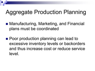 Aggregate Production Planning
 Manufacturing, Marketing, and Financial
plans must be coordinated
 Poor production planning can lead to
excessive inventory levels or backorders
and thus increase cost or reduce service
level.
 
