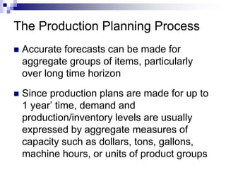 The Production Planning Process
 Accurate forecasts can be made for
aggregate groups of items, particularly
over long time horizon
 Since production plans are made for up to
1 year’ time, demand and
production/inventory levels are usually
expressed by aggregate measures of
capacity such as dollars, tons, gallons,
machine hours, or units of product groups
 