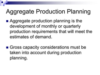 Aggregate Production Planning
 Aggregate production planning is the
development of monthly or quarterly
production requirements that will meet the
estimates of demand.
 Gross capacity considerations must be
taken into account during production
planning.
 