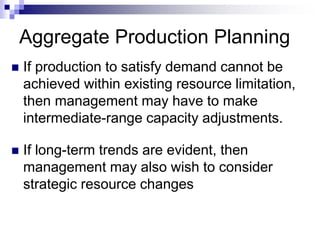 Aggregate Production Planning
 If production to satisfy demand cannot be
achieved within existing resource limitation,
then management may have to make
intermediate-range capacity adjustments.
 If long-term trends are evident, then
management may also wish to consider
strategic resource changes
 