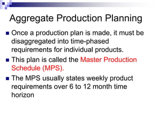 Aggregate Production Planning
 Once a production plan is made, it must be
disaggregated into time-phased
requirements for individual products.
 This plan is called the Master Production
Schedule (MPS).
 The MPS usually states weekly product
requirements over 6 to 12 month time
horizon
 