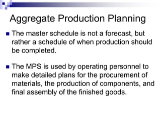 Aggregate Production Planning
 The master schedule is not a forecast, but
rather a schedule of when production should
be completed.
 The MPS is used by operating personnel to
make detailed plans for the procurement of
materials, the production of components, and
final assembly of the finished goods.
 