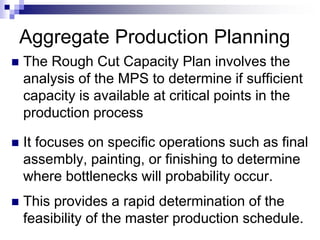 Aggregate Production Planning
 The Rough Cut Capacity Plan involves the
analysis of the MPS to determine if sufficient
capacity is available at critical points in the
production process
 It focuses on specific operations such as final
assembly, painting, or finishing to determine
where bottlenecks will probability occur.
 This provides a rapid determination of the
feasibility of the master production schedule.
 