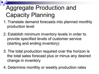 Aggregate Production and
Capacity Planning
1. Translate demand forecasts into planned monthly
production level
2. Establish minimum inventory levels in order to
provide specified levels of customer service
(starting and ending inventory)
3. The total production required over the horizon is
the total sales forecast plus or minus any desired
change in inventory
4. Determine monthly or weekly production rates
 