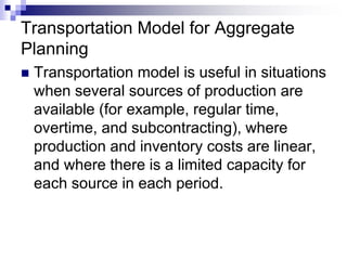 Transportation Model for Aggregate
Planning
 Transportation model is useful in situations
when several sources of production are
available (for example, regular time,
overtime, and subcontracting), where
production and inventory costs are linear,
and where there is a limited capacity for
each source in each period.
 