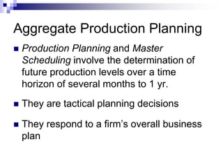Aggregate Production Planning
 Production Planning and Master
Scheduling involve the determination of
future production levels over a time
horizon of several months to 1 yr.
 They are tactical planning decisions
 They respond to a firm’s overall business
plan
 