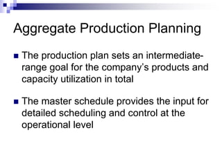 Aggregate Production Planning
 The production plan sets an intermediate-
range goal for the company’s products and
capacity utilization in total
 The master schedule provides the input for
detailed scheduling and control at the
operational level
 
