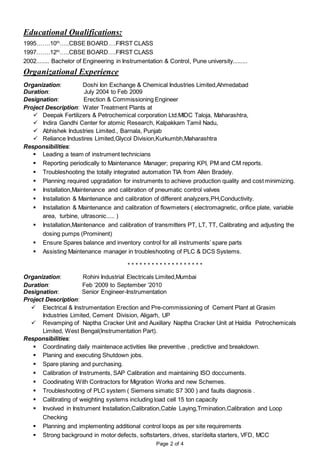 Educational Qualifications:
1995…….10th
…..CBSE BOARD….FIRST CLASS
1997…….12th
…..CBSE BOARD….FIRST CLASS
2002........ Bachelor of Engineering in Instrumentation & Control, Pune university.........
Organizational Experience
Organization: Doshi Ion Exchange & Chemical Industries Limited,Ahmedabad
Duration: July 2004 to Feb 2009
Designation: Erection & Commissioning Engineer
Project Description: Water Treatment Plants at
 Deepak Fertilizers & Petrochemical corporation Ltd.MIDC Taloja, Maharashtra,
 Indira Gandhi Center for atomic Research, Kalpakkam Tamil Nadu,
 Abhishek Industries Limited., Barnala, Punjab
 Reliance Industires Limited,Glycol Division,Kurkumbh,Maharashtra
Responsibilities:
 Leading a team of instrument technicians
 Reporting periodically to Maintenance Manager; preparing KPI, PM and CM reports.
 Troubleshooting the totally integrated automation TIA from Allen Bradely.
 Planning required upgradation for instruments to achieve production quality and cost minimizing.
 Installation,Maintenance and calibration of pneumatic control valves
 Installation & Maintenance and calibration of different analyzers,PH,Conductivity.
 Installation & Maintenance and calibration of flowmeters ( electromagnetic, orifice plate, variable
area, turbine, ultrasonic..... )
 Installation,Maintenance and calibration of transmitters PT, LT, TT, Calibrating and adjusting the
dosing pumps (Prominent)
 Ensure Spares balance and inventory control for all instruments’ spare parts
 Assisting Maintenance manager in troubleshooting of PLC & DCS Systems.
* * * * * * * * * * * * * * * * * * *
Organization: Rohini Industrial Electricals Limited,Mumbai
Duration: Feb ’2009 to September ‘2010
Designation: Senior Engineer-Instrumentation
Project Description:
 Electrical & Instrumentation Erection and Pre-commissioning of Cement Plant at Grasim
Industries Limited, Cement Division, Aligarh, UP
 Revamping of Naptha Cracker Unit and Auxillary Naptha Cracker Unit at Haldia Petrochemicals
Limited, West Bengal(Instrumentation Part).
Responsibilities:
 Coordinating daily maintenace activities like preventive , predictive and breakdown.
 Planing and executing Shutdown jobs.
 Spare planing and purchasing.
 Calibration of Instruments, SAP Calibration and maintaining ISO doccuments.
 Coodinating With Contractors for Migration Works and new Schemes.
 Troubleshooting of PLC system ( Siemens simatic S7 300 ) and faults diagnosis .
 Calibrating of weighting systems including load cell 15 ton capacity
 Involved in Instrument Installation,Calibration,Cable Laying,Trmination,Calibration and Loop
Checking
 Planning and implementing additional control loops as per site requirements
 Strong background in motor defects, softstarters, drives, star/delta starters, VFD, MCC
Page 2 of 4
 