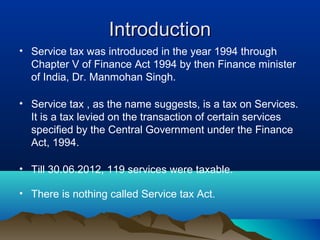 Introduction
• Service tax was introduced in the year 1994 through
Chapter V of Finance Act 1994 by then Finance minister
of India, Dr. Manmohan Singh.
• Service tax , as the name suggests, is a tax on Services.
It is a tax levied on the transaction of certain services
specified by the Central Government under the Finance
Act, 1994.
• Till 30.06.2012, 119 services were taxable.
• There is nothing called Service tax Act.

 