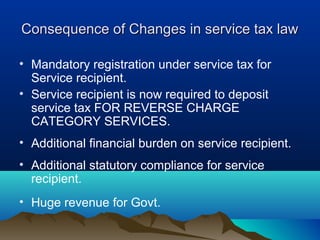 Consequence of Changes in service tax law
• Mandatory registration under service tax for
Service recipient.
• Service recipient is now required to deposit
service tax FOR REVERSE CHARGE
CATEGORY SERVICES.
• Additional financial burden on service recipient.
• Additional statutory compliance for service
recipient.
• Huge revenue for Govt.

 