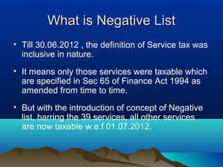 What is Negative List
• Till 30.06.2012 , the definition of Service tax was
inclusive in nature.
• It means only those services were taxable which
are specified in Sec 65 of Finance Act 1994 as
amended from time to time.
• But with the introduction of concept of Negative
list, barring the 39 services, all other services
are now taxable w.e.f 01.07.2012.

 