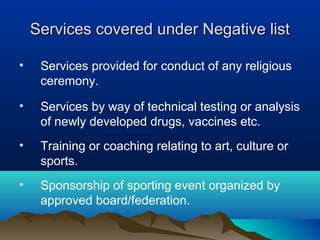 Services covered under Negative list
•

Services provided for conduct of any religious
ceremony.

•

Services by way of technical testing or analysis
of newly developed drugs, vaccines etc.

•

Training or coaching relating to art, culture or
sports.

•

Sponsorship of sporting event organized by
approved board/federation.

 