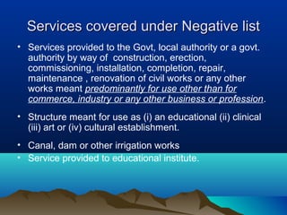 Services covered under Negative list
• Services provided to the Govt, local authority or a govt.
authority by way of construction, erection,
commissioning, installation, completion, repair,
maintenance , renovation of civil works or any other
works meant predominantly for use other than for
commerce, industry or any other business or profession.
• Structure meant for use as (i) an educational (ii) clinical
(iii) art or (iv) cultural establishment.
• Canal, dam or other irrigation works
• Service provided to educational institute.

 