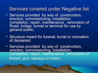 Services covered under Negative list
• Services provided by way of construction,
erection, commissioning, installation,
completion, repair, maintenance , renovation of
Road, bridge, tunnel or terminal for use by
general public.
• Structure meant for funeral, burial or cremation
of deceased.
• Services provided by way of construction,
erection, commissioning, installation,
completion, repair, maintenance , renovation of
Airport, port, railways or metro.

 