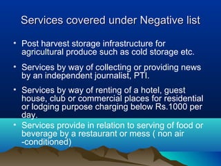 Services covered under Negative list
• Post harvest storage infrastructure for
agricultural produce such as cold storage etc.
• Services by way of collecting or providing news
by an independent journalist, PTI.
• Services by way of renting of a hotel, guest
house, club or commercial places for residential
or lodging purpose charging below Rs.1000 per
day.
• Services provide in relation to serving of food or
beverage by a restaurant or mess ( non air
-conditioned)

 