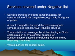 Services covered under Negative list
• Services provided by goods transport agency for
transportation of fruits, vegetables, egg, milk, food grain
or pulses.
• Amount charged for transportation by single goods
carriage is less than Rs.1500. (Multiple Rs.750).
• Transportation of passenger by air terminating at North
eastern region or by a contract carriage for
transportation of passenger excluding tourism and by
Rope way, tram way
• Vehicle parking for general public.

 