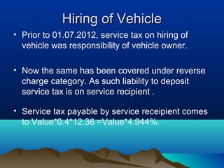 Hiring of Vehicle
• Prior to 01.07.2012, service tax on hiring of
vehicle was responsibility of vehicle owner.
• Now the same has been covered under reverse
charge category. As such liability to deposit
service tax is on service recipient .
• Service tax payable by service receipient comes
to Value*0.4*12.36 =Value*4.944%.

 