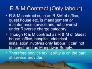 R & M Contract (Only labour)
• R & M contract such as R &M of office,
guest house etc. is management or
maintenance service and not covered
under Reverse charge category.
• Though R & M contract as R & M of Guest
house, office, hospital, electrical
installation involves only labour, it can not
be construed as Manpower Supply.
• Therefore service tax liability is on the part
of service provider.

 