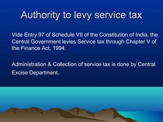 Authority to levy service tax
Vide Entry 97 of Schedule VII of the Constitution of India, the
Central Government levies Service tax through Chapter V of
the Finance Act, 1994.
Administration & Collection of service tax is done by Central
Excise Department.

 