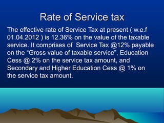 Rate of Service tax
The effective rate of Service Tax at present ( w.e.f
01.04.2012 ) is 12.36% on the value of the taxable
service. It comprises of Service Tax @12% payable
on the “Gross value of taxable service”, Education
Cess @ 2% on the service tax amount, and
Secondary and Higher Education Cess @ 1% on
the service tax amount.

 