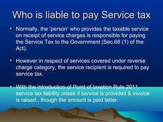Who is liable to pay Service tax
• Normally, the ‘person’ who provides the taxable service
on receipt of service charges is responsible for paying
the Service Tax to the Government (Sec.68 (1) of the
Act).
• However in respect of services covered under reverse
charge category, the service recipient is required to pay
service tax.
• With the introduction of Point of taxation Rule 2011,
service tax liability arises if service is provided & invoice
is raised , though the amount is paid latter.

 
