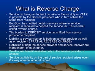 What is Reverse Charge
• Service tax being an Indirect tax akin to Excise duty or VAT it
is payable by the Service providers who in turn collect the
same from recipient.
• But Govt. has notified certain services where in service
recipient is required to deposit the service tax. This is what
called reverse charge.
• The burden to DEPOSIT service tax shifted from service
provider to recipient.
• Liability to pay service tax is both on service provider as well
as on recipient ( PARTIAL REVERSE CHARGE)
• Liabilities of both the service provider and service receiver are
independent of each other.
• Small scale benefit available only to the service provider, if
entitled.
• Service tax liability on the part of service recipient arises even
if a very nominal amount is paid.

 
