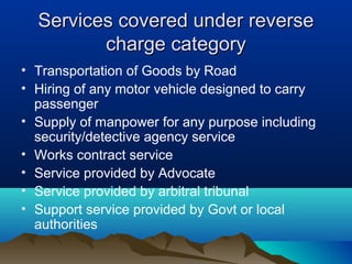 Services covered under reverse
charge category
• Transportation of Goods by Road
• Hiring of any motor vehicle designed to carry
passenger
• Supply of manpower for any purpose including
security/detective agency service
• Works contract service
• Service provided by Advocate
• Service provided by arbitral tribunal
• Support service provided by Govt or local
authorities

 