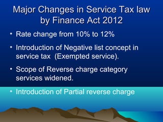 Major Changes in Service Tax law
by Finance Act 2012
• Rate change from 10% to 12%
• Introduction of Negative list concept in
service tax (Exempted service).
• Scope of Reverse charge category
services widened.
• Introduction of Partial reverse charge

 
