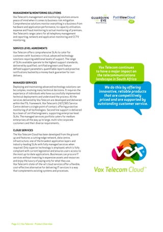 Page 6
Vox Telecom continues
to have a major impact on
the telecommunications
landscape in South Africa
MANAGEMENT& MONITORING SOLUTIONS
Vox Telecom’s management and monitoring solutions ensure
peace of mind when it comes to business risk mitigation.
Comprehensive solutions monitor everything in a business from
hardware and application performance, to capacity utilisation,
expense and fraud monitoring to actual monitoring of premises.
Vox Telecom’s range caters for all telephony management
and reporting, network and application monitoring and CCTV
monitoring.
SERVICE LEVEL AGREEMENTS
Vox Telecom offers comprehensive SLAs to cater for
customers with business-critical, advanced technology
solutions requiring additional levels of support. The range
of SLAs available operate to the highest support standards,
delivered by qualified, certified engineers and feature
defined support parameters, quantifiable reports and proactive
notifications backed by a money-back guarantee for non-
delivery.
MANAGED SERVICES
Deploying and maintaining advanced technology solutions can
be complex, involving many technical decisions. It requires the
experience of individuals who have successfully implemented
technical deployments and understand the process. All the
services delivered by Vox Telecom are developed and delivered
within the ITIL framework. Vox Telecom’s 24/7/365 Service
Centre delivers a single point of contact, offering proactive
monitoring of all technologies. Second line support is delivered
by a team of certified engineers, supporting enterprise-level
SLAs. The managed services portfolio caters for medium
enterprises all the way up to large, multi-site corporate
customers and their diverse requirements.
CLOUD SERVICES
The Vox Telecom Cloud has been developed from the ground
up and features a cutting-edge network, data centre,
infrastructure, one of the broadest application layers and
industry-leading SLAs with fully managed services when
required. Only superior technology is employed, which is fully
compliant with current legislation and ensures users access to
the most up-to-date applications. Businesses can procure IT
services without investing in expensive assets and resources
and enjoy the luxury of paying only for what they use.
Vox Telecom’s state-of-the-art cloud services offer a flexible,
cost-effective alternative for delivering IT services in a way
that complements existing systems and processes.
We do this by offering
innovative, reliable products
that are competitively
priced and are supported by
outstanding customer service.
| Vox Telecom - Product Overview
 
