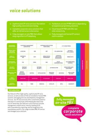 Page 12
>	 Sophisticated IP voice services that deliver 	
	 high quality voice and save money
>	 Complete corporate voice solutions that 		
	 offer an infrastructure alternative
>	 Fully managed, on-site PBX that allows
	 easy migration to IP telephony
>	 Full feature, on-site IP PBX with no dependency
	 on expensive proprietary solutions
>	 Cloud-based IP PBX with DSL last
	 mile connectivity
>	 Fully managed and hosted IP contact
	 centre solution
voice solutions
Vox Telecom offers high-quality, sophisticated IP voice
services, as well as state-of-the-art installed or hosted PBX
systems, messaging services and telephony management
services. Our IP voice services offer customised, powerful
new ways to communicate, while helping decrease total
cost of ownership. Vox Telecom’s voice solutions provide
management simplification, industry-leading SLAs
with comprehensive reporting, and full integration into
smartphones and PCs. Our range includes PBX, IP Centrex
and managed voice solutions.
Introduction
| Vox Telecom - Voice Solutions
fully managed
on-site PBX
complete
voice solutions
corporate
 