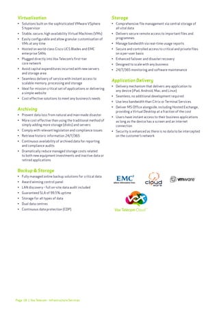 Page 18
Virtualisation
•	 Solutions built on the sophisticated VMware VSphere
	 5 hypervisor
•	 Stable, secure, high availability Virtual Machines (VMs)
•	 Easily configurable and allow granular customisation of
	 VMs at any time
•	 Hosted on world-class Cisco UCS Blades and EMC 		
	 enterprise SANs
•	 Plugged directly into Vox Telecom’s first-tier
	 core network
•	 Avoid capital expenditures incurred with new servers
	 and storage area
•	 Seamless delivery of service with instant access to 	
	 scalable memory, processing and storage
•	 Ideal for mission critical set of applications or delivering 	
	 a simple website
•	 Cost effective solutions to meet any business’s needs
Archiving
•	 Prevent data loss from natural and man-made disaster
•	 More cost effective than using the traditional method of 	
	 simply adding more storage (disks) and servers
•	 Comply with relevant legislation and compliance issues
•	 Retrieve historic information 24/7/365
•	 Continuous availability of archived data for reporting
	 and compliance audits
•	 Dramatically reduce managed storage costs related 	
	 to both new equipment investments and inactive data or 	
	 retired applications
Backup & Storage
•	 Fully managed online backup solutions for critical data
•	 Award winning control panel
•	 LAN discovery - full on-site data audit included
•	 Guaranteed SLA of 99.5% uptime
•	 Storage for all types of data
•	 Dual data centres
•	 Continuous data protection (CDP)
Storage
•	 Comprehensive file management via central storage of
	 all vital data
•	 Delivers secure remote access to important files and 	
	 programmes
•	 Manage bandwidth via real-time usage reports
•	 Secure and controlled access to critical and private files 	
	 on a per-user basis
•	 Enhanced failover and disaster recovery
•	 Designed to scale with any business
•	 24/7/365 monitoring and software maintenance
Application Delivery
•	 Delivery mechanism that delivers any application to
	 any device (iPad, Android, Mac, and Linux)
•	 Seamless, no additional development required
•	 Use less bandwidth than Citrix or Terminal Services
•	 Deliver MS Office alongside, including Hosted Exchange, 	
	 providing a Virtual Desktop at a fraction of the cost
•	 Users have instant access to their business applications
	 as long as the device has a screen and an internet 	
	 connection
•	 Security is enhanced as there is no data to be intercepted
	 on the customer’s network
| Vox Telecom - Infrastructure Services
 