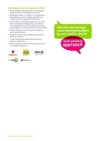 Page 30
Mobile Application Management (MAM)
•	 Mobile-enable business applications and configure
	 app-level policies via enablement and control.
•	 Enablement creates true mobility of any application,
	 and enables the delivery of legacy applications to 		
	 virtually any device seamlessly and instantly.
•	 Control offers a consolidated application storefront 	
	 which provides both the tightest security and best 		
	 end-user experience for the distribution and delivery
	 and management of mobile applications company-wide.
•	 Protects documents and email from unauthorised
	 access and distribution.
•	 Documents are encrypted and may only be opened
	 within the container.
•	 Content may be wiped should the device be lost,
	 stolen or compromised.
•	 Utilise Cloudware, to access content without storing
	 a local copy on the device.
allocate and manage
voice and data budgets
by user and/or device
| Vox Telecom - Mobility Solutions
multi-platform
approach
 