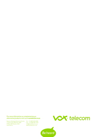 Tel: +27 (0)87 805 0000
Fax: +27 (0)87 807 4791
info@voxtelecom.co.za
www.voxtelecom.co.za
Rwenzori Building, Rutherford Estate
1 Scott Street, Waverley, 2090
PO Box 369, Rivonia, 2128
South Africa
For more information on complementary or
alternative products visit us at voxtelecom.co.za
 