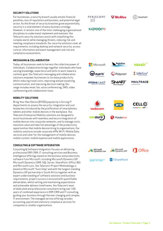 Page 5Vox Telecom - Product Overview |
SECURITY SOLUTIONS
For businesses, a security breach usually entails financial
penalties, loss of reputation and business, and potential legal
action. As the threat of security breaches grow exponentially,
security is a vital element of every business strategy.
However, it remains one of the most challenging organisational
disciplines to understand, implement and maintain. Vox
Telecom’s security solutions assist with simplifying this
complex world, while managing threats, reducing risk and
meeting compliance standards. Our security solutions cover all
requirements, including desktop and network security, access
control, information and event management and risk and
compliance assessments.
MESSAGING & COLLABORATION
Today, all businesses seek to harness the collective power of
individuals. Collaboration brings together individuals who have
varying knowledge, experience and skills to work toward a
common goal. Vox Telecom’s messaging and collaboration
solutions empower businesses to increase productivity
whilst reducing travel costs, improving and personalising
communication, and improving decision making. Our
range includes email, fax, voice conferencing, SMS, video
conferencing and collaboration tools.
MOBILITY SOLUTIONS
Bring Your Own Device (BYOD) popularity is forcing IT
departments to assess the security, integration and cost
headaches introduced by the proliferation of smartphones,
tablets and other mobile devices in the workplace. Vox
Telecom’s Enterprise Mobility solutions are designed to
assist businesses with seamless and secure integration of
mobile devices into corporate networks, and to manage costs,
maximise value and take full advantage of the productivity
opportunities that mobile devices bring to organisations. Our
mobility solutions include corporate APN, Wi-Fi, Mobile Data
services and cater for the management of mobile devices,
mobile content, mobile expense and mobile applications.
CONSULTING & SOFTWARE INTEGRATION
Consulting & Software Integration focuses on delivering
professional ERP, CRM, IT consulting services and Business
Intelligence offerings based on the business and productivity
software from Microsoft, including Microsoft Dynamics GP,
Microsoft Dynamics CRM, SQL Server, SharePoint, Office 365
and Microsoft Lync. Vox Telecom’s Project Methodology is
based on Microsoft “Sure Step”, and with the longest standing
Dynamics GP partnership in South Africa together with an
expert understanding of software solutions and business
requirements, project success is ensured with quantifiable
deliverables, whilst setting and maintaining expectations
and achievable delivery timeframes. Vox Telecom’s team
of dedicated and professional consultants bring over 100
years of combined experience in ERP, CRM and IT consulting,
guiding your business through the ever changing and complex
IT environment. The managed service offering includes
accounting, payroll and statutory compliance services for
companies or smaller organisations.
 