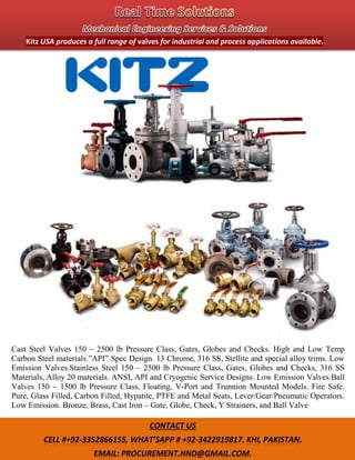 .
Cast Steel Valves 150 – 2500 lb Pressure Class, Gates, Globes and Checks. High and Low Temp
Carbon Steel materials.”API” Spec Design. 13 Chrome, 316 SS, Stellite and special alloy trims. Low
Emission Valves.Stainless Steel 150 – 2500 lb Pressure Class, Gates, Globes and Checks, 316 SS
Materials, Alloy 20 materials. ANSI, API and Cryogenic Service Designs. Low Emission Valves.Ball
Valves 150 – 1500 lb Pressure Class, Floating, V-Port and Trunnion Mounted Models. Fire Safe.
Pure, Glass Filled, Carbon Filled, Hypatite, PTFE and Metal Seats, Lever/Gear/Pneumatic Operators.
Low Emission. Bronze, Brass, Cast Iron – Gate, Globe, Check, Y Strainers, and Ball Valve
Kitz USA produces a full range of valves for industrial and process applications available.
 