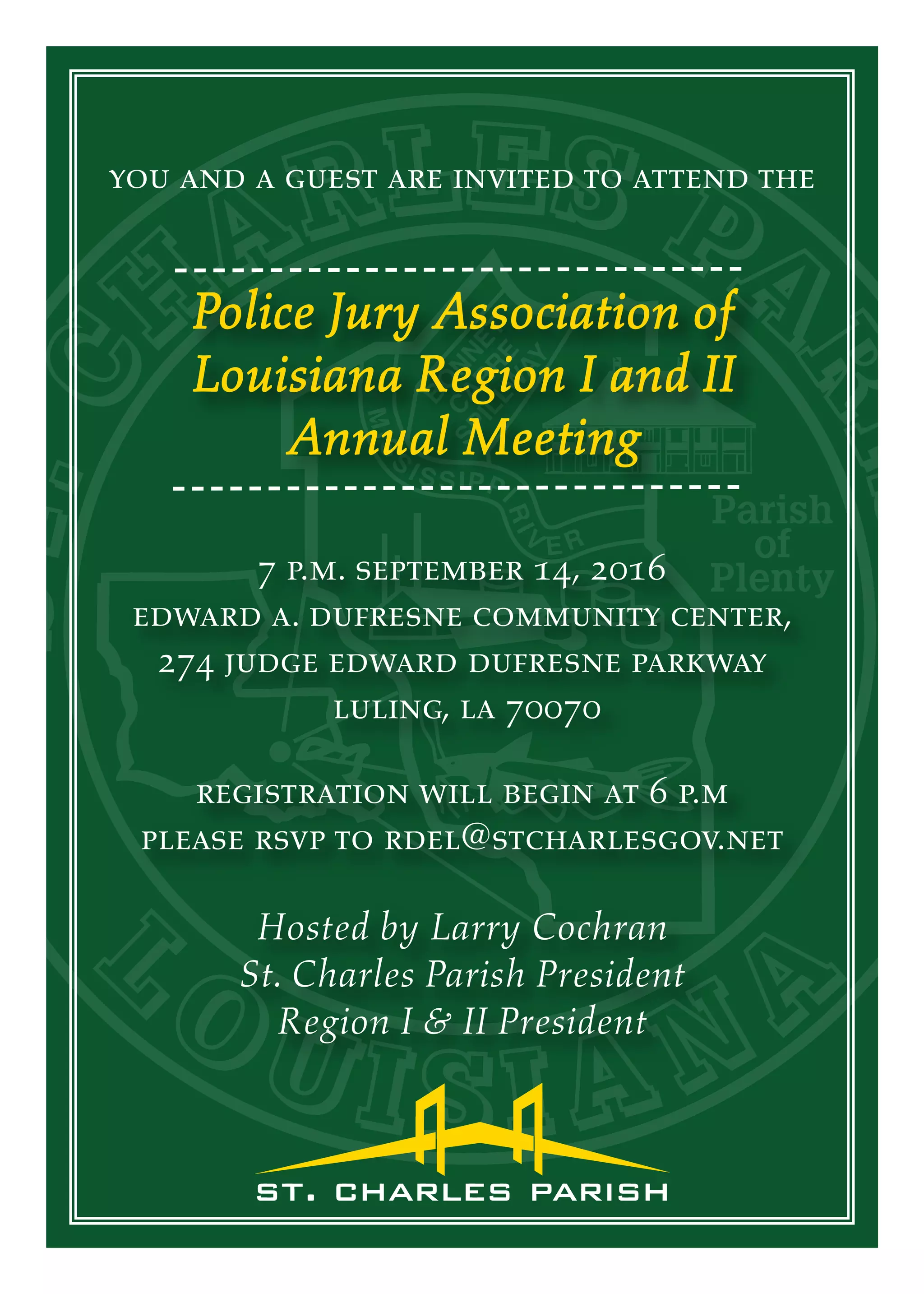 you and a guest are invited to attend the
Police Jury Association of
Louisiana Region I and II
Annual Meeting
7 p.m. september 14, 2016
edward a. dufresne community center,
274 judge edward dufresne parkway
luling, la 70070
Hosted by Larry Cochran
St. Charles Parish President
Region I & II President
registration will begin at 6 p.m
please rsvp to rdel@stcharlesgov.net