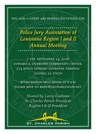 you and a guest are invited to attend the
Police Jury Association of
Louisiana Region I and II
Annual Meeting
7 p.m. september 14, 2016
edward a. dufresne community center,
274 judge edward dufresne parkway
luling, la 70070
Hosted by Larry Cochran
St. Charles Parish President
Region I & II President
registration will begin at 6 p.m
please rsvp to rdel@stcharlesgov.net
 