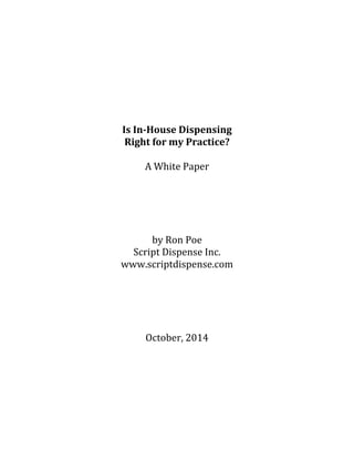  
	
  
	
  
	
  
	
  
	
  
	
  
	
  
	
  
	
  
Is	
  In-­House	
  Dispensing	
  	
  
Right	
  for	
  my	
  Practice?	
  
	
  
A	
  White	
  Paper	
  
	
  
	
  
	
  
	
  
	
  
by	
  Ron	
  Poe	
  
Script	
  Dispense	
  Inc.	
  
www.scriptdispense.com	
  
	
  
	
  
	
  
	
  
	
  
October,	
  2014	
  
	
  
	
  
 