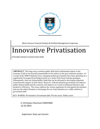 BCom Honours Financial Analysis & Portfolio Management Long Essay
Innovative Privatisation
A Possible Solution to Government Debt
Z. Christiaan Charimari CHRZVI002
12-22-2014
Supervisor: Gary van Vuuren
ABSTRACT: This long essay examines public debt and its detrimental impact on the
economy if left to rise beyond unsustainable levels relative to the gross domestic product. As
a result of the 2008/9 financial crisis, emerging market governments have been operating on a
significantly leveraged fiscal budget mostly as a result of the fiscal stimulus packages.
Subsequently, there are limited public funds that can be allocated to developing important
socioeconomic aspects of each nation. However, with privatisation government can improve
public finance health and the economy will improve as a result of enhanced allocative and
productive efficiency. This essay explores the various arguments for and against privatisation
and uses the robust literature to encourage the use of privatisation as a viable solution to
government debt.
KEY WORDS: Privatisation, Government debt, Private sector, Public sector
 