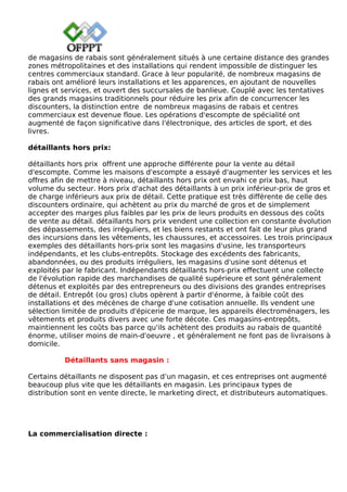 de magasins de rabais sont généralement situés à une certaine distance des grandes
zones métropolitaines et des installations qui rendent impossible de distinguer les
centres commerciaux standard. Grace à leur popularité, de nombreux magasins de
rabais ont amélioré leurs installations et les apparences, en ajoutant de nouvelles
lignes et services, et ouvert des succursales de banlieue. Couplé avec les tentatives
des grands magasins traditionnels pour réduire les prix afin de concurrencer les
discounters, la distinction entre de nombreux magasins de rabais et centres
commerciaux est devenue floue. Les opérations d'escompte de spécialité ont
augmenté de façon significative dans l'électronique, des articles de sport, et des
livres.
détaillants hors prix:
détaillants hors prix offrent une approche différente pour la vente au détail
d'escompte. Comme les maisons d'escompte a essayé d'augmenter les services et les
offres afin de mettre à niveau, détaillants hors prix ont envahi ce prix bas, haut
volume du secteur. Hors prix d'achat des détaillants à un prix inférieur-prix de gros et
de charge inférieurs aux prix de détail. Cette pratique est très différente de celle des
discounters ordinaire, qui achètent au prix du marché de gros et de simplement
accepter des marges plus faibles par les prix de leurs produits en dessous des coûts
de vente au détail. détaillants hors prix vendent une collection en constante évolution
des dépassements, des irréguliers, et les biens restants et ont fait de leur plus grand
des incursions dans les vêtements, les chaussures, et accessoires. Les trois principaux
exemples des détaillants hors-prix sont les magasins d'usine, les transporteurs
indépendants, et les clubs-entrepôts. Stockage des excédents des fabricants,
abandonnées, ou des produits irréguliers, les magasins d'usine sont détenus et
exploités par le fabricant. Indépendants détaillants hors-prix effectuent une collecte
de l'évolution rapide des marchandises de qualité supérieure et sont généralement
détenus et exploités par des entrepreneurs ou des divisions des grandes entreprises
de détail. Entrepôt (ou gros) clubs opèrent à partir d'énorme, à faible coût des
installations et des mécènes de charge d'une cotisation annuelle. Ils vendent une
sélection limitée de produits d'épicerie de marque, les appareils électroménagers, les
vêtements et produits divers avec une forte décote. Ces magasins-entrepôts,
maintiennent les coûts bas parce qu'ils achètent des produits au rabais de quantité
énorme, utiliser moins de main-d'oeuvre , et généralement ne font pas de livraisons à
domicile.
Détaillants sans magasin :
Certains détaillants ne disposent pas d’un magasin, et ces entreprises ont augmenté
beaucoup plus vite que les détaillants en magasin. Les principaux types de
distribution sont en vente directe, le marketing direct, et distributeurs automatiques.
La commercialisation directe :
 